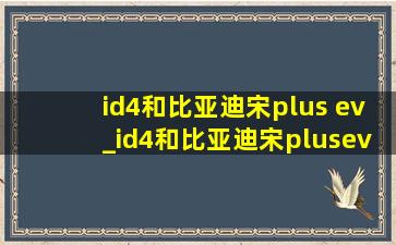 id4和比亚迪宋plus ev_id4和比亚迪宋plusev哪个好